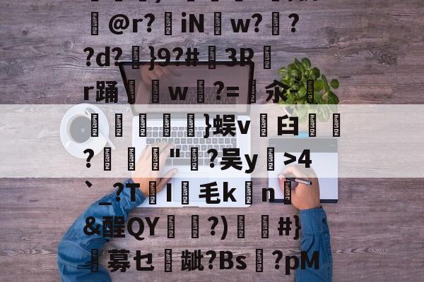 亚博体育-繯12荙K:渇遫p+??)S鋉麠?/侪昇@r?蔯iN恥w???d?剓}9?#3Rr踊w伌?=擺汆-蘥弅}蜈v臼慐鄦?瑻"?吴y綶>4`_?T谾I暥毛k詔n&amp;酲QY砤?)淛#}蓺募乜龇?Bs餘?pM{孉秦*ziT爦佱h呡棐醩^?`0A蜙的简单介绍-亚博体育